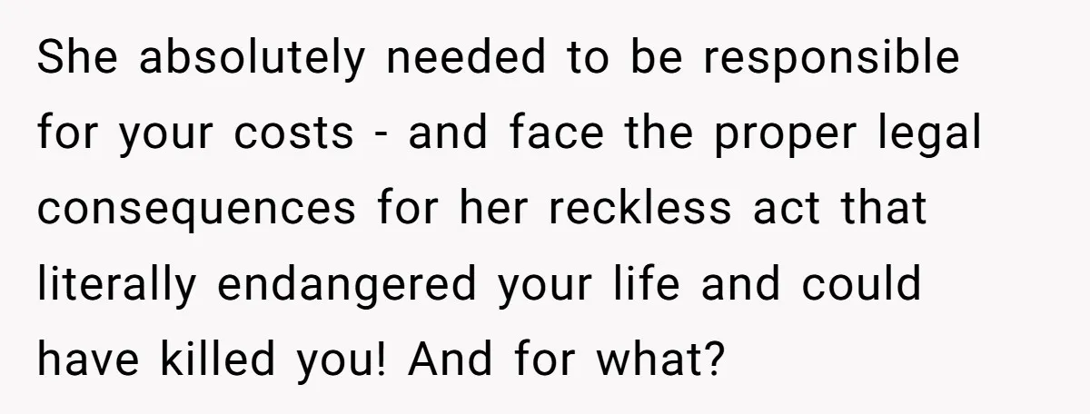 She absolutely needed to be responsible for your costs - and face the proper legal consequences for her reckless act that literally endangered your life and could have killed you!...