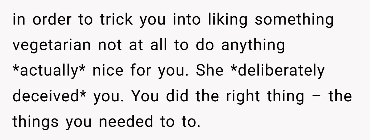 in order to trick you into liking something vegetarian not at all to do anything *actually* nice for you. She *deliberately deceived* you. You did the right thing – the...
