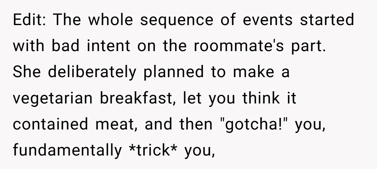 Edit: The whole sequence of events started with bad intent on the roommate's part. She deliberately planned to make a vegetarian breakfast, let you think it contained meat, and then...