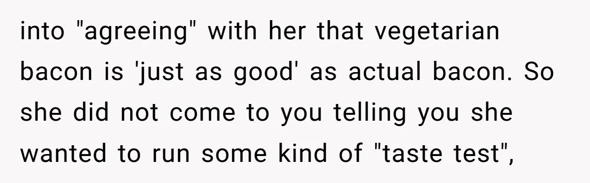 into "agreeing" with her that vegetarian bacon is 'just as good' as actual bacon. So she did not come to you telling you she wanted to run some kind of...