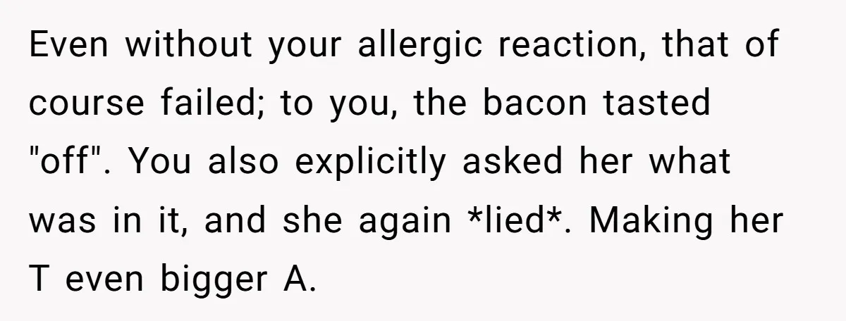 Even without your allergic reaction, that of course failed; to you, the bacon tasted "off". You also explicitly asked her what was in it, and she again *lied*. Making her...