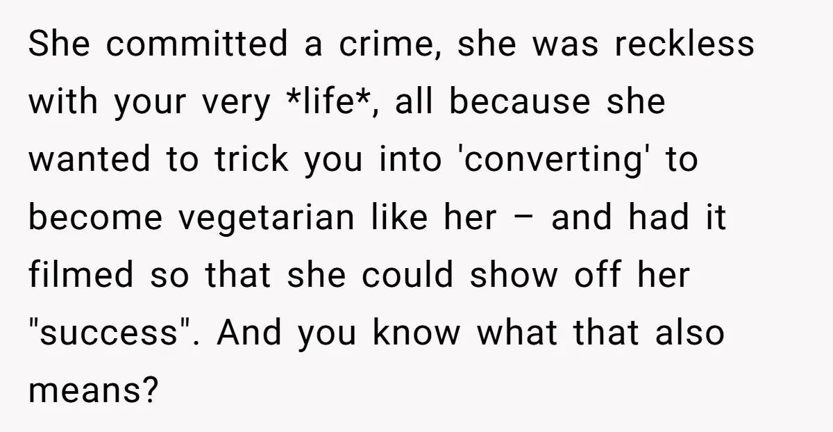 She committed a crime, she was reckless with your very *life*, all because she wanted to trick you into 'converting' to become vegetarian like her – and had it filmed...