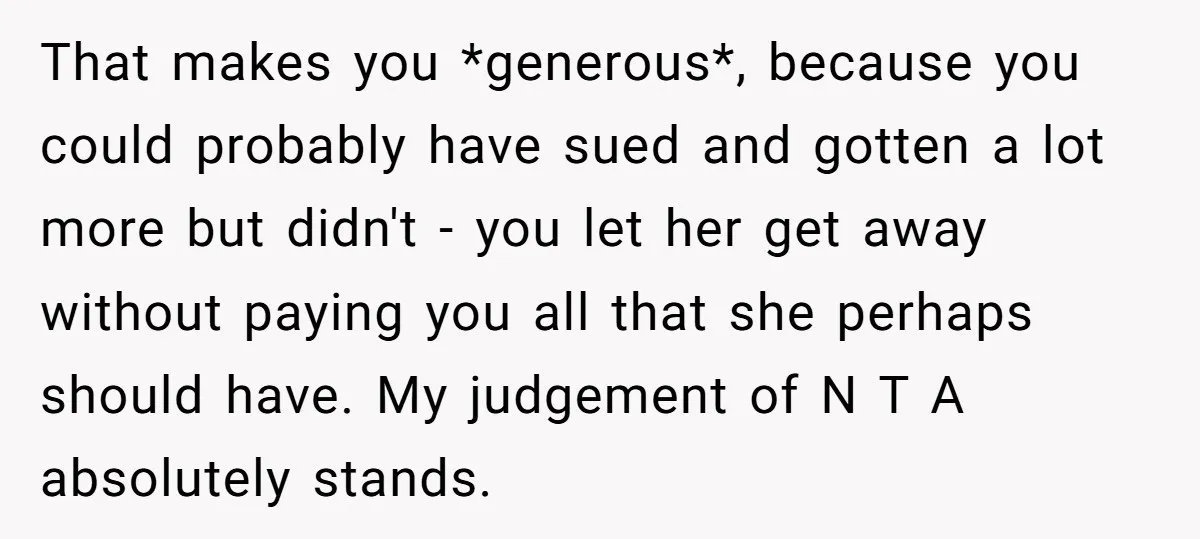 That makes you *generous*, because you could probably have sued and gotten a lot more but didn't - you let her get away without paying you all that she perhaps...