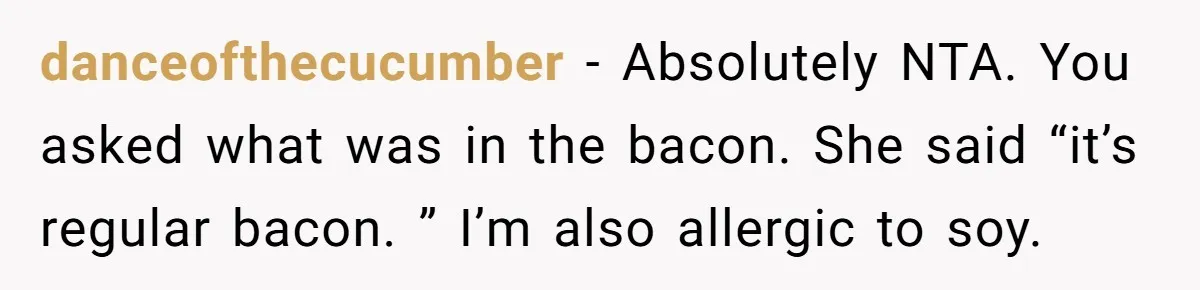 danceofthecucumber − Absolutely NTA. You asked what was in the bacon. She said “it’s regular bacon. ” I’m also allergic to soy.