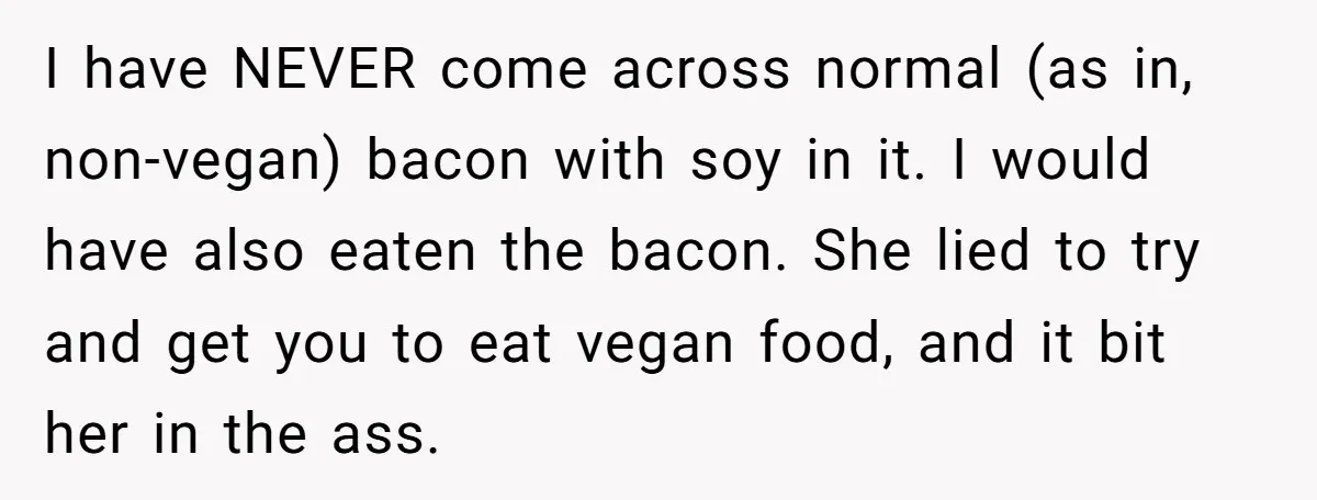 I have NEVER come across normal (as in, non-vegan) bacon with soy in it. I would have also eaten the bacon. She lied to try and get you to eat...