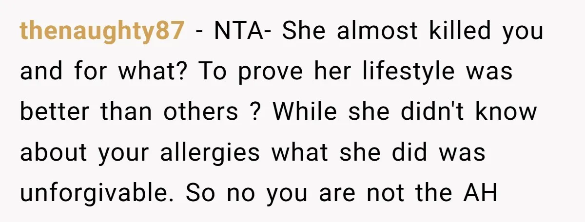 thenaughty87 − NTA- She almost killed you and for what? To prove her lifestyle was better than others ? While she didn't know about your allergies what she did was...