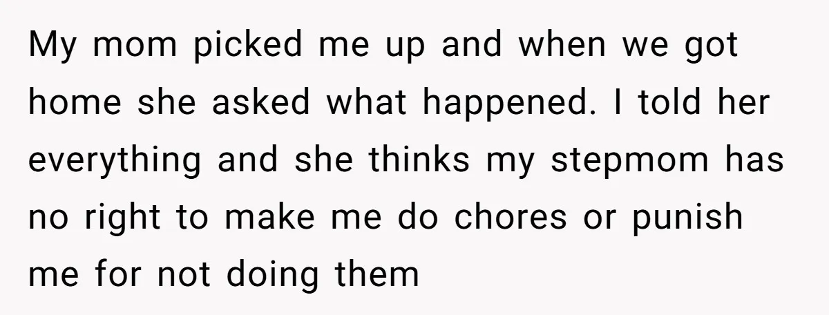 My mom picked me up and when we got home she asked what happened. I told her everything and she thinks my stepmom has no right to make me do...