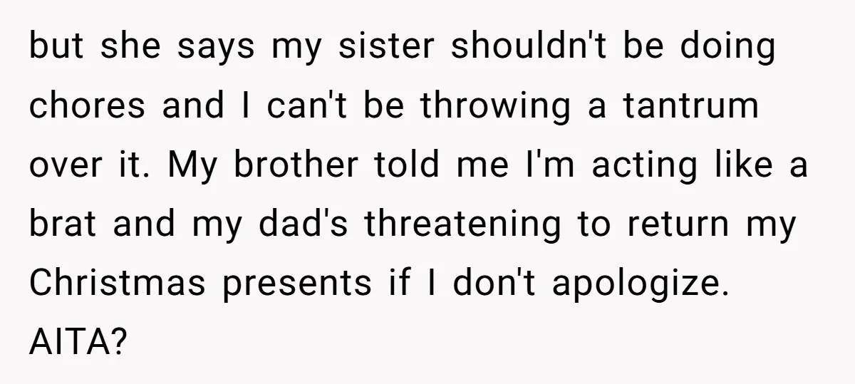 but she says my sister shouldn't be doing chores and I can't be throwing a tantrum over it. My brother told me I'm acting like a brat and my dad's...