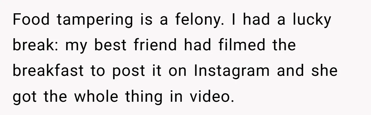 Food tampering is a felony. I had a lucky break: my best friend had filmed the breakfast to post it on Instagram and she got the whole thing in video.