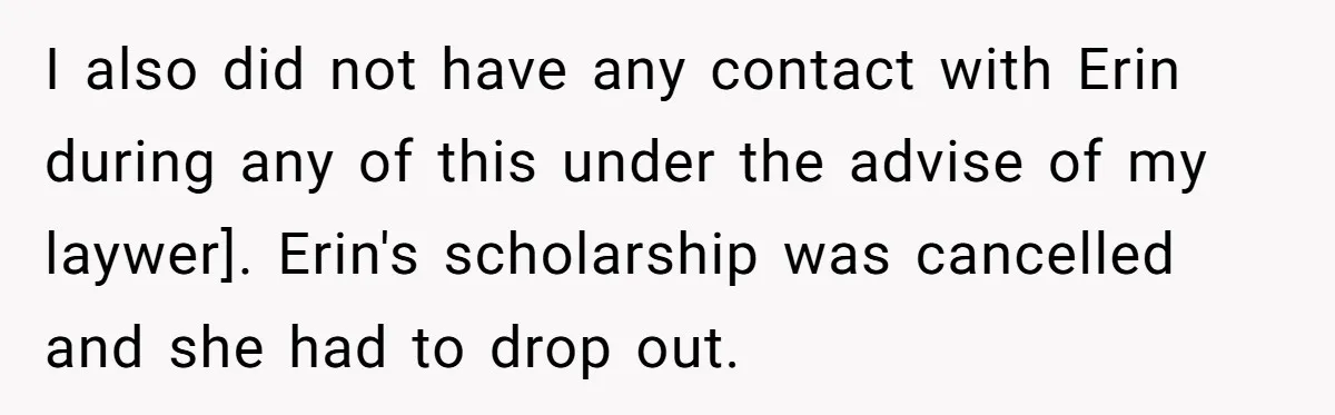 I also did not have any contact with Erin during any of this under the advise of my laywer]. Erin's scholarship was cancelled and she had to drop out.
