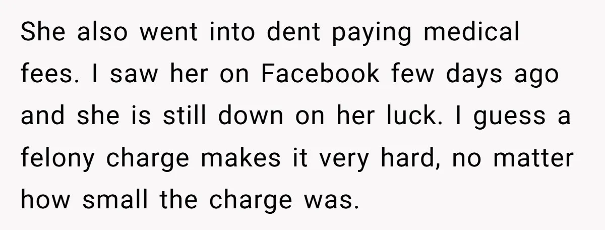 She also went into dent paying medical fees. I saw her on Facebook few days ago and she is still down on her luck. I guess a felony charge makes...
