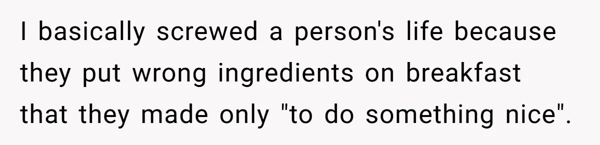 I basically screwed a person's life because they put wrong ingredients on breakfast that they made only "to do something nice".