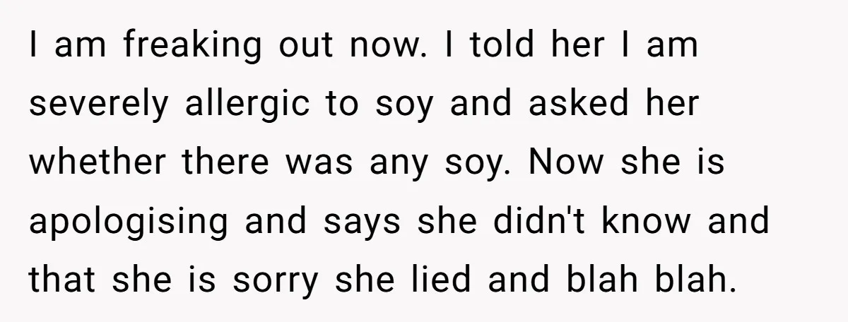 I am freaking out now. I told her I am severely allergic to soy and asked her whether there was any soy. Now she is apologising and says she didn't...