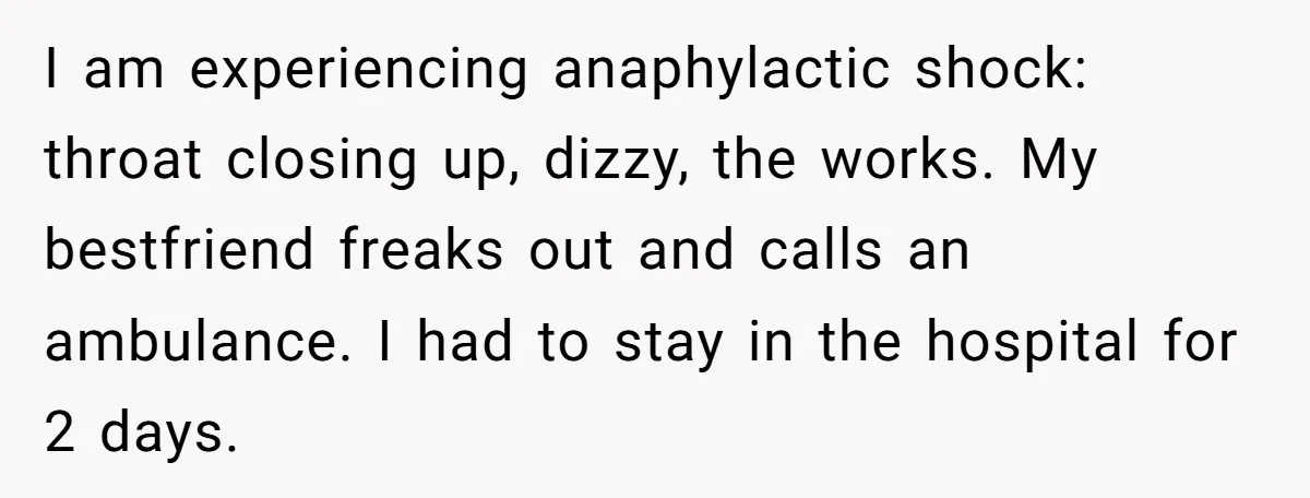 I am experiencing anaphylactic shock: throat closing up, dizzy, the works. My bestfriend freaks out and calls an ambulance. I had to stay in the hospital for 2 days.