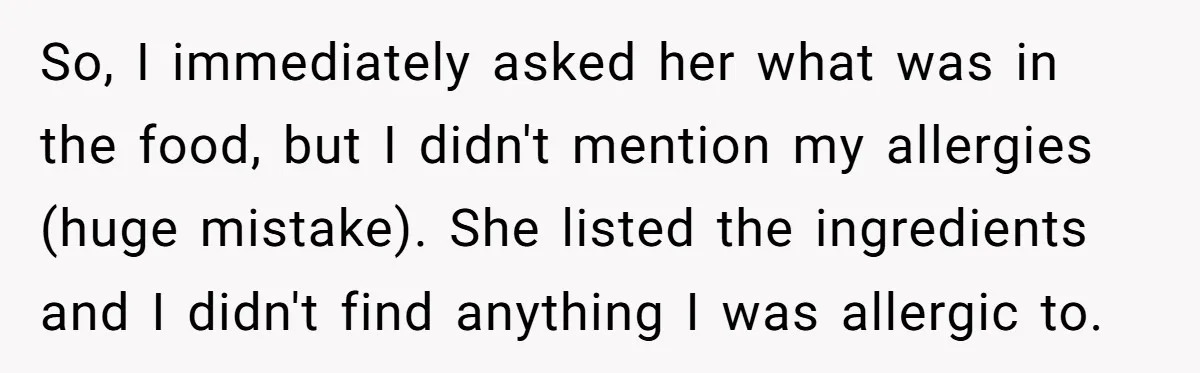So, I immediately asked her what was in the food, but I didn't mention my allergies (huge mistake). She listed the ingredients and I didn't find anything I was allergic...