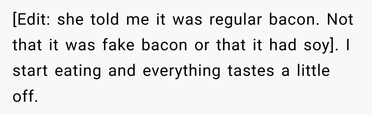 [Edit: she told me it was regular bacon. Not that it was fake bacon or that it had soy]. I start eating and everything tastes a little off.