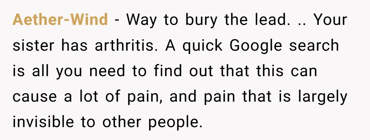 Aether-Wind − Way to bury the lead. .. Your sister has arthritis. A quick Google search is all you need to find out that this can cause a lot of...