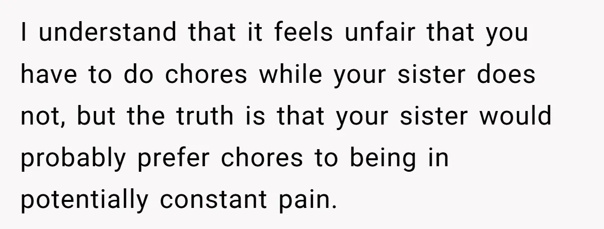 I understand that it feels unfair that you have to do chores while your sister does not, but the truth is that your sister would probably prefer chores to being...