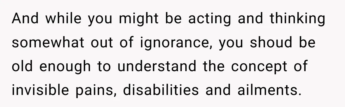 And while you might be acting and thinking somewhat out of ignorance, you shoud be old enough to understand the concept of invisible pains, disabilities and ailments.