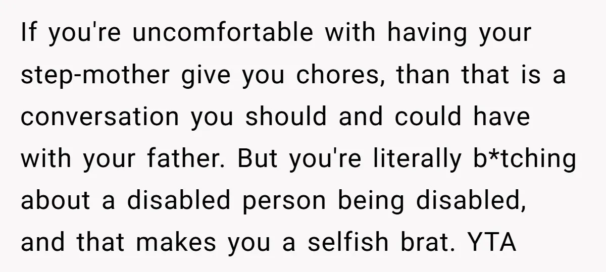 If you're uncomfortable with having your step-mother give you chores, than that is a conversation you should and could have with your father. But you're literally b*tching about a disabled...