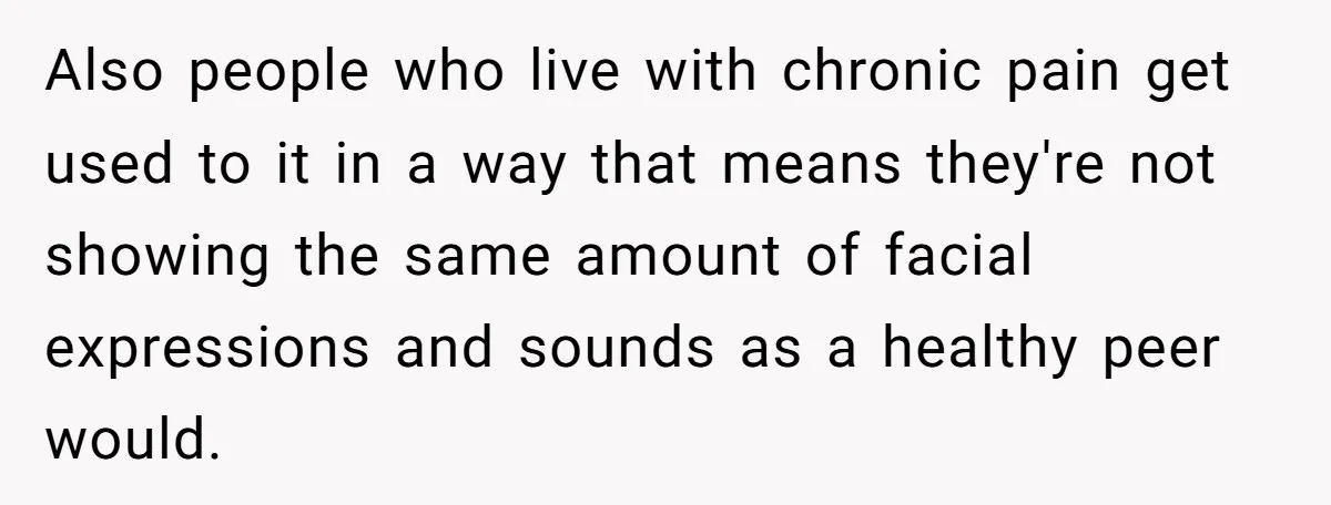 Also people who live with chronic pain get used to it in a way that means they're not showing the same amount of facial expressions and sounds as a healthy...