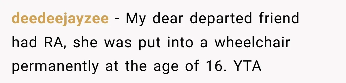 deedeejayzee − My dear departed friend had RA, she was put into a wheelchair permanently at the age of 16. YTA