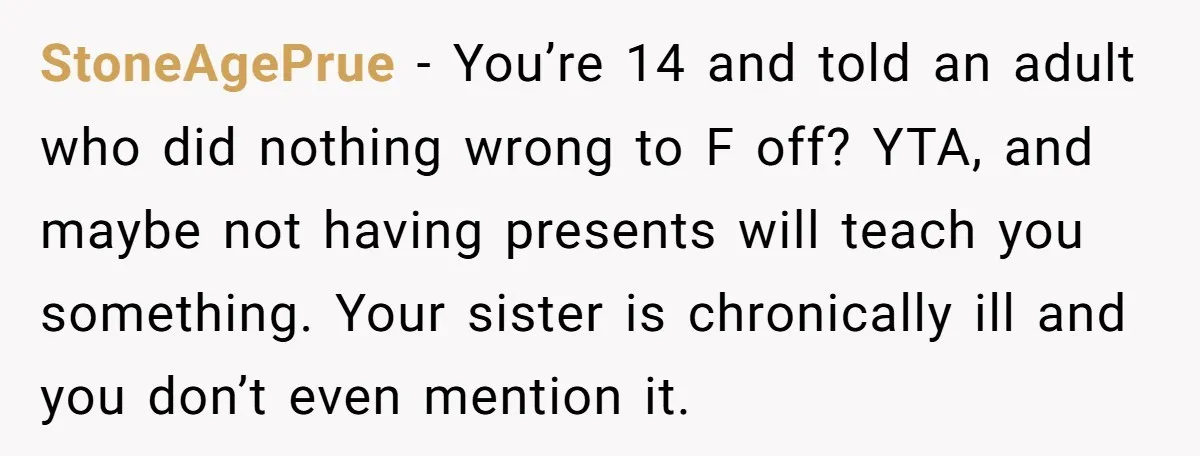 StoneAgePrue − You’re 14 and told an adult who did nothing wrong to F off? YTA, and maybe not having presents will teach you something. Your sister is chronically ill...