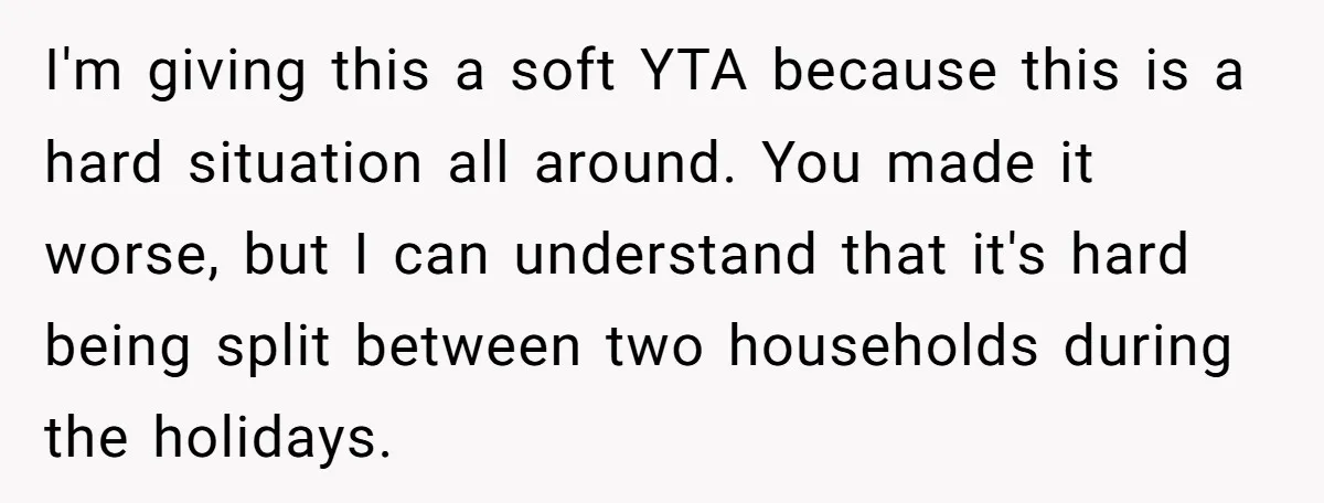 I'm giving this a soft YTA because this is a hard situation all around. You made it worse, but I can understand that it's hard being split between two households...