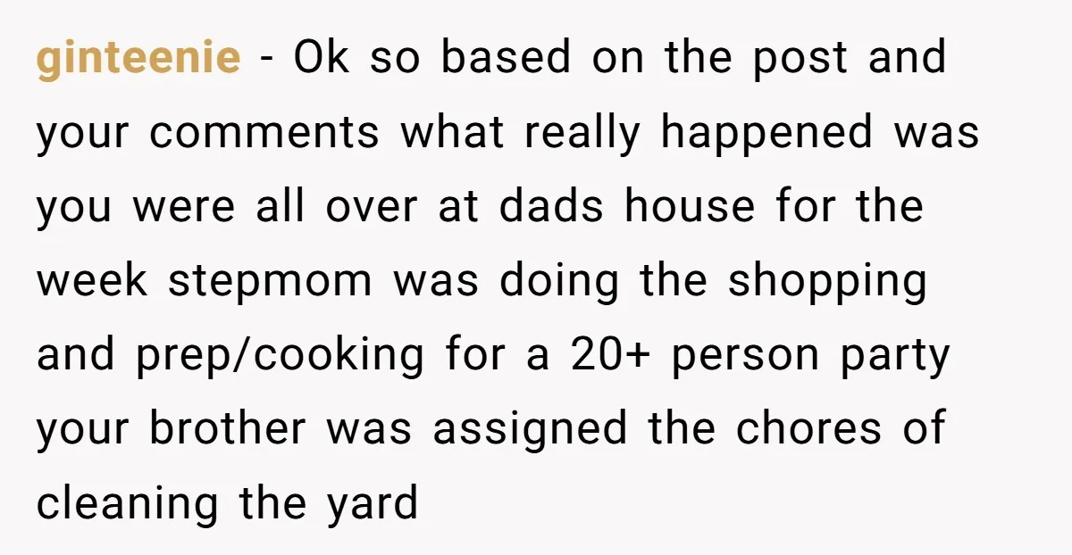 ginteenie − Ok so based on the post and your comments what really happened was you were all over at dads house for the week stepmom was doing the shopping...