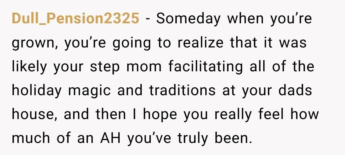 Dull_Pension2325 − Someday when you’re grown, you’re going to realize that it was likely your step mom facilitating all of the holiday magic and traditions at your dads house, and...