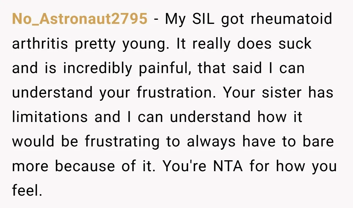 No_Astronaut2795 − My SIL got rheumatoid arthritis pretty young. It really does suck and is incredibly painful, that said I can understand your frustration. Your sister has limitations and I...