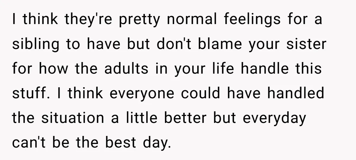 I think they're pretty normal feelings for a sibling to have but don't blame your sister for how the adults in your life handle this stuff. I think everyone could...