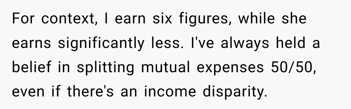 For context, I earn six figures, while she earns significantly less. I've always held a belief in splitting mutual expenses 50/50, even if there's an income disparity.