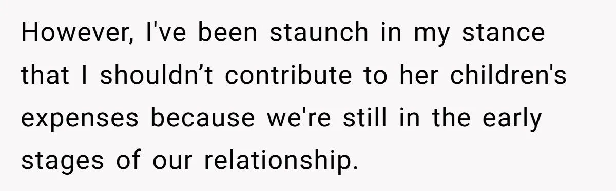 However, I've been staunch in my stance that I shouldn’t contribute to her children's expenses because we're still in the early stages of our relationship.