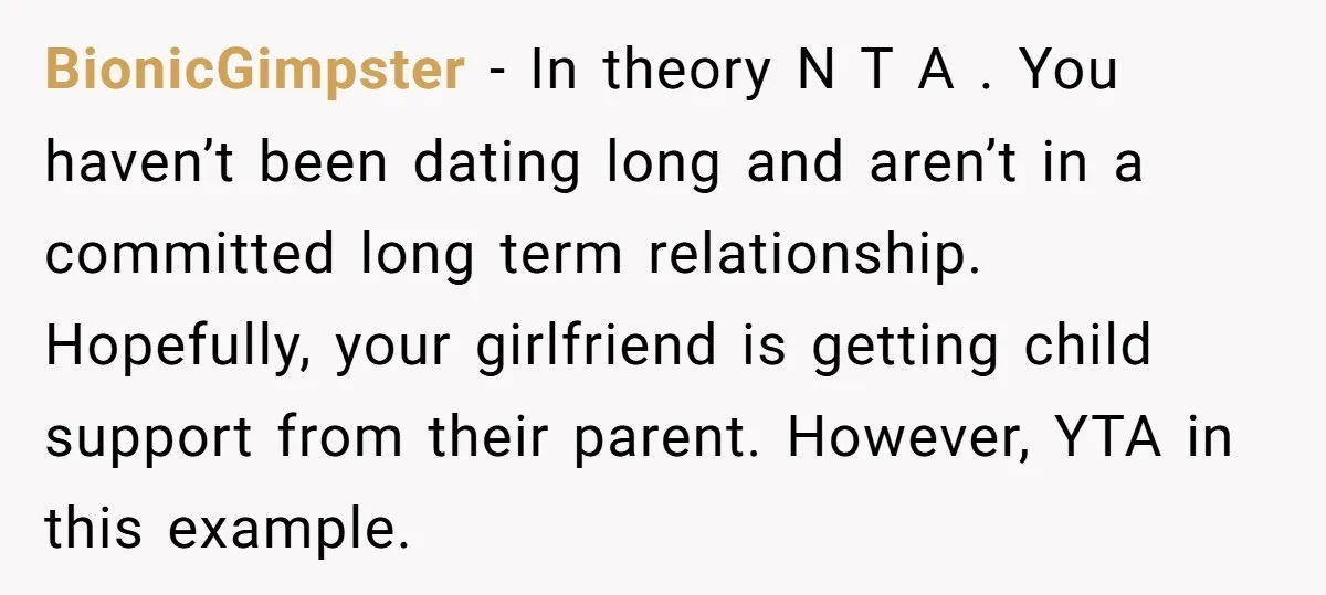 BionicGimpster − In theory N T A . You haven’t been dating long and aren’t in a committed long term relationship. Hopefully, your girlfriend is getting child support from their...
