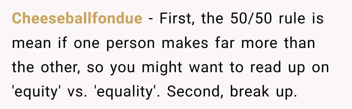 Cheeseballfondue − First, the 50/50 rule is mean if one person makes far more than the other, so you might want to read up on 'equity' vs. 'equality'. Second, break...