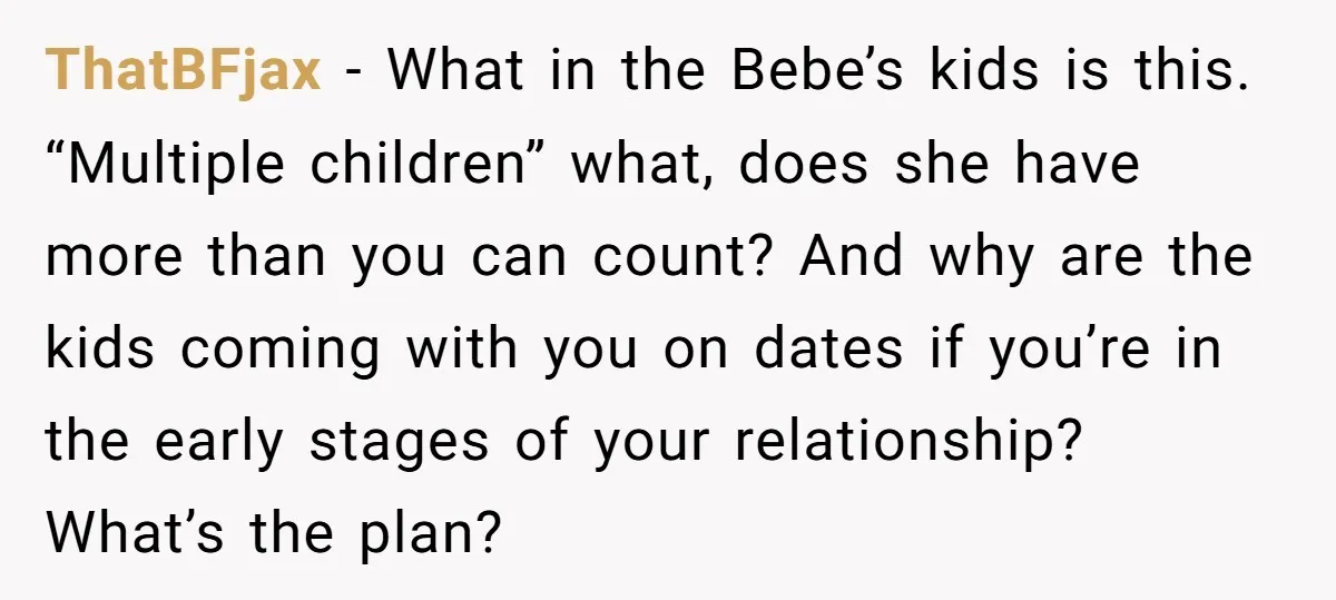 ThatBFjax − What in the Bebe’s kids is this. “Multiple children” what, does she have more than you can count? And why are the kids coming with you on dates...