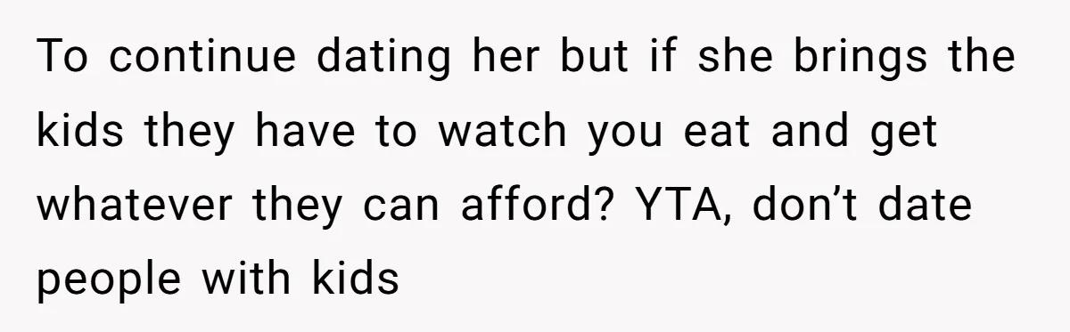 To continue dating her but if she brings the kids they have to watch you eat and get whatever they can afford? YTA, don’t date people with kids