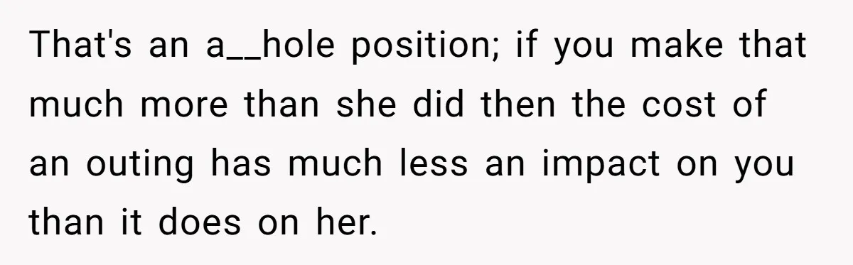 That's an a__hole position; if you make that much more than she did then the cost of an outing has much less an impact on you than it does on...