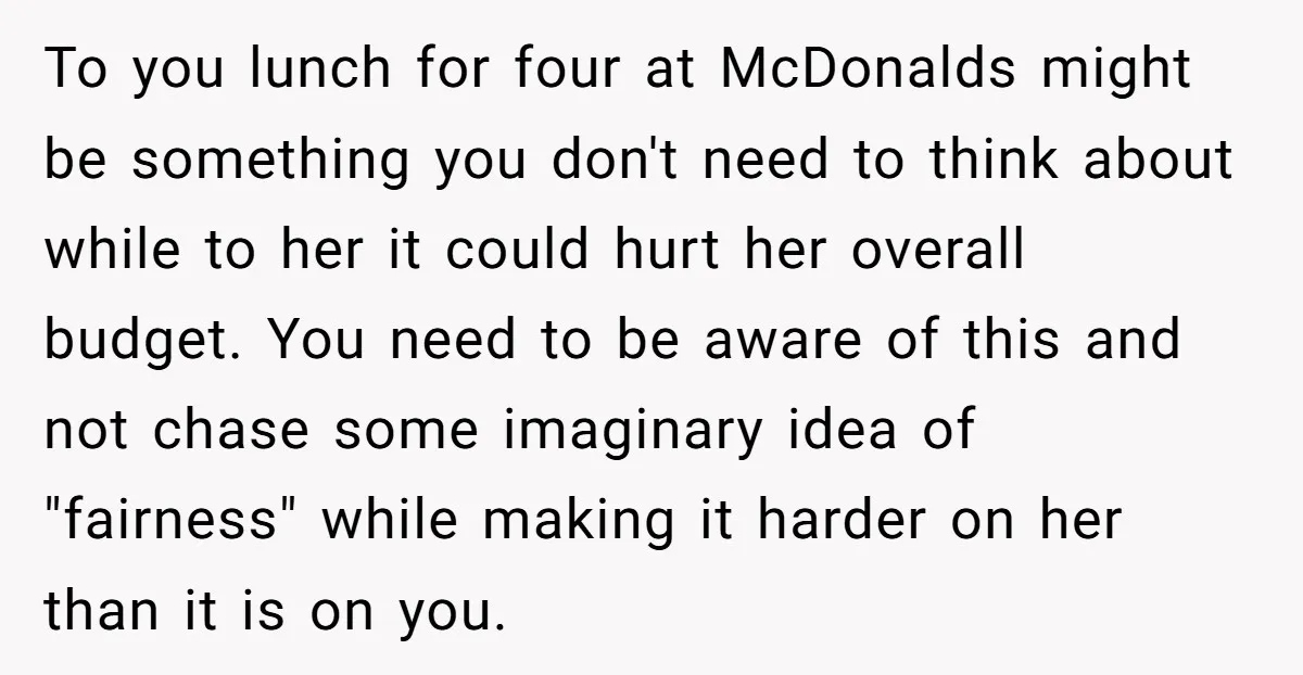 To you lunch for four at McDonalds might be something you don't need to think about while to her it could hurt her overall budget. You need to be aware...