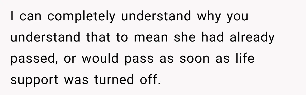 I can completely understand why you understand that to mean she had already passed, or would pass as soon as life support was turned off.