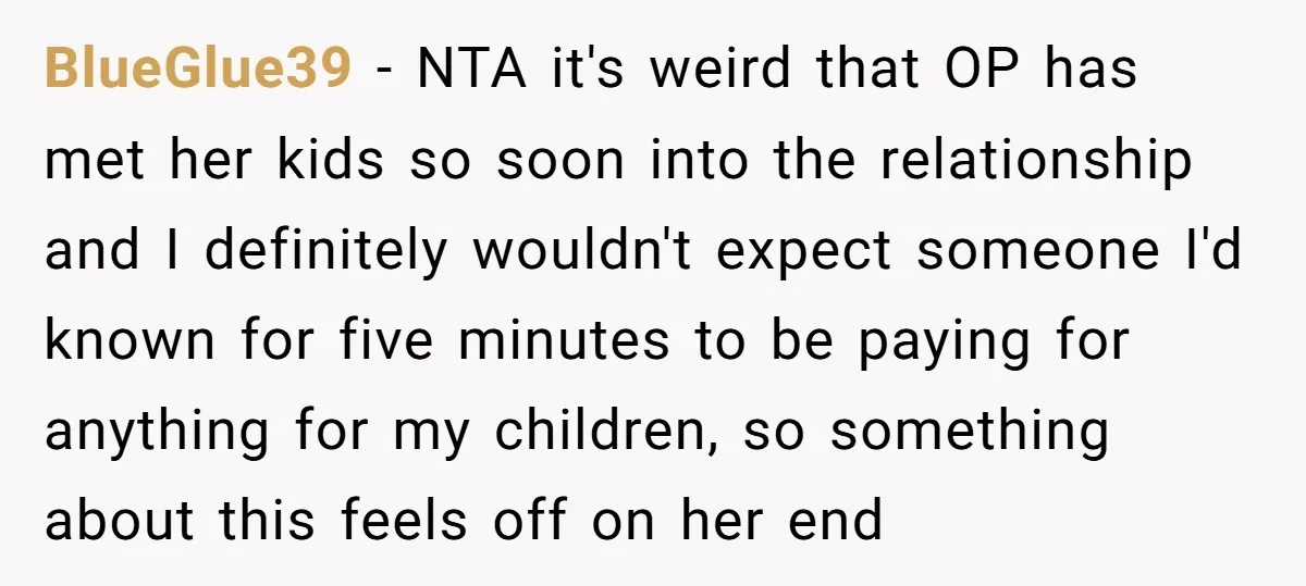 BlueGlue39 − NTA it's weird that OP has met her kids so soon into the relationship and I definitely wouldn't expect someone I'd known for five minutes to be paying...