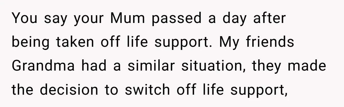 You say your Mum passed a day after being taken off life support. My friends Grandma had a similar situation, they made the decision to switch off life support,