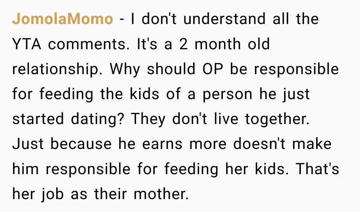 JomolaMomo − I don't understand all the YTA comments. It's a 2 month old relationship. Why should OP be responsible for feeding the kids of a person he just started...