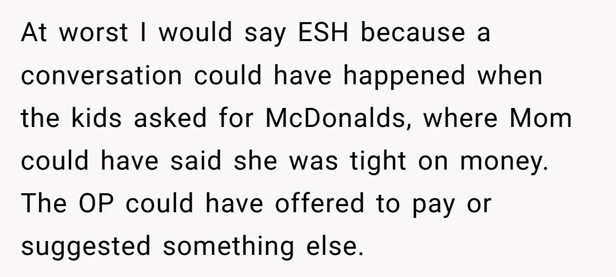 At worst I would say ESH because a conversation could have happened when the kids asked for McDonalds, where Mom could have said she was tight on money. The OP...