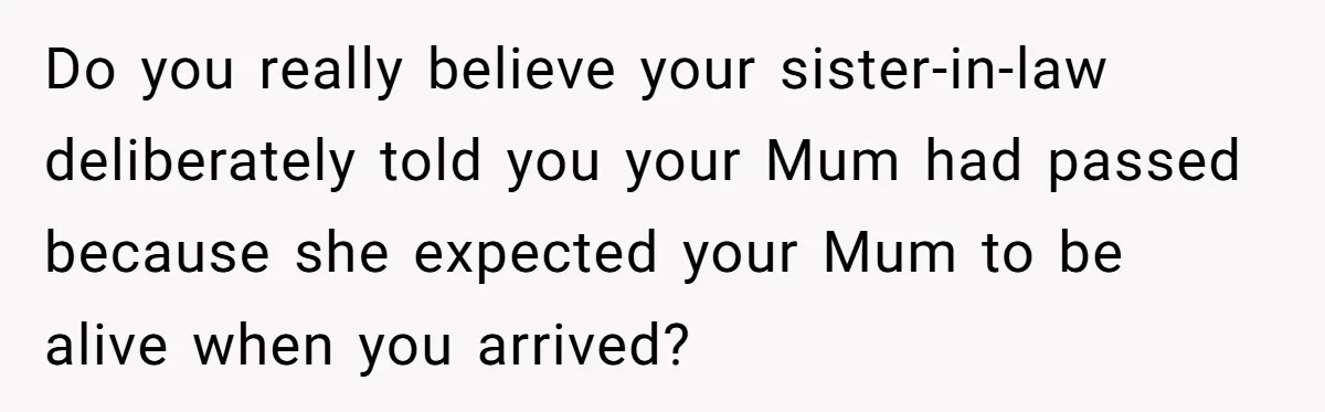 Do you really believe your sister-in-law deliberately told you your Mum had passed because she expected your Mum to be alive when you arrived?