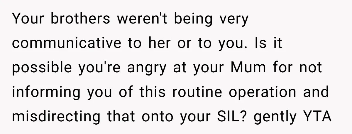Your brothers weren't being very communicative to her or to you. Is it possible you're angry at your Mum for not informing you of this routine operation and misdirecting that...