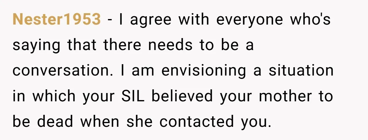 Nester1953 − I agree with everyone who's saying that there needs to be a conversation. I am envisioning a situation in which your SIL believed your mother to be dead...