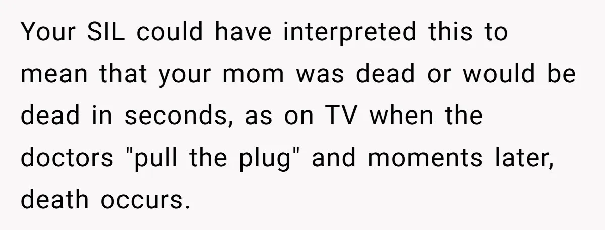 Your SIL could have interpreted this to mean that your mom was dead or would be dead in seconds, as on TV when the doctors "pull the plug" and moments...