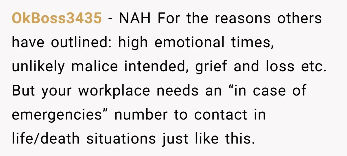 OkBoss3435 − NAH For the reasons others have outlined: high emotional times, unlikely malice intended, grief and loss etc. But your workplace needs an “in case of emergencies” number to...